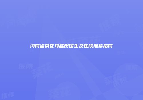 河南省菜花耳整形医生及医院推荐指南