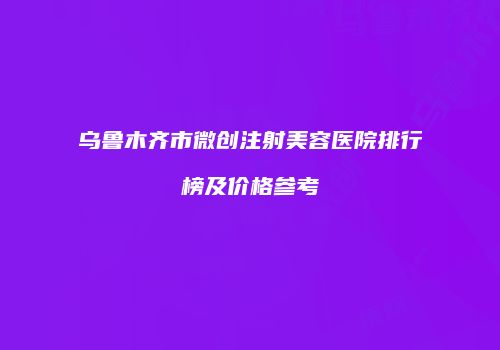 乌鲁木齐市微创注射美容医院排行榜及价格参考