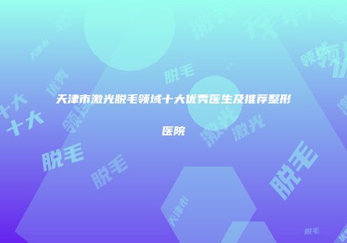 天津市激光脱毛领域十大优秀医生及推荐整形医院