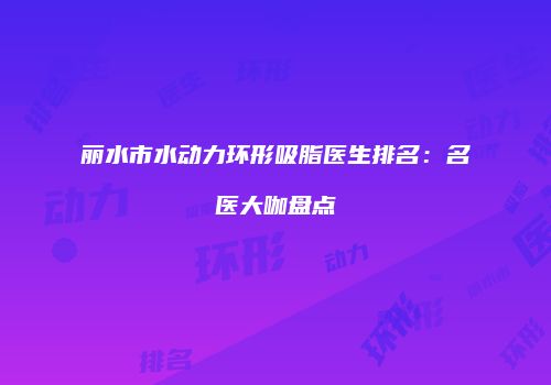 丽水市水动力环形吸脂医生排名：名医大咖盘点