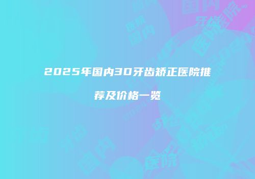 2025年国内3D牙齿矫正医院推荐及价格一览