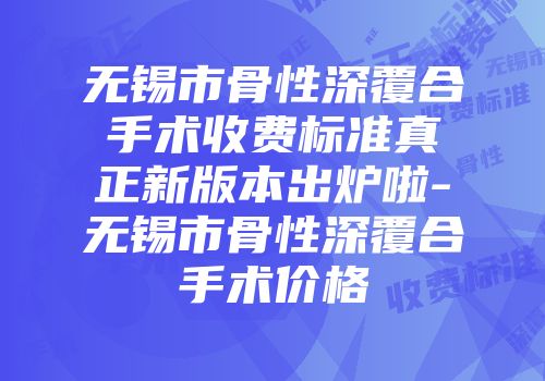 无锡市骨性深覆合手术收费标准真正新版本出炉啦-无锡市骨性深覆合手术价格