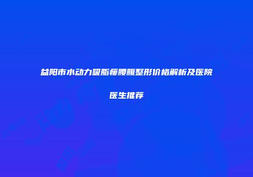 益阳市水动力吸脂瘦腰腹整形价格解析及医院医生推荐