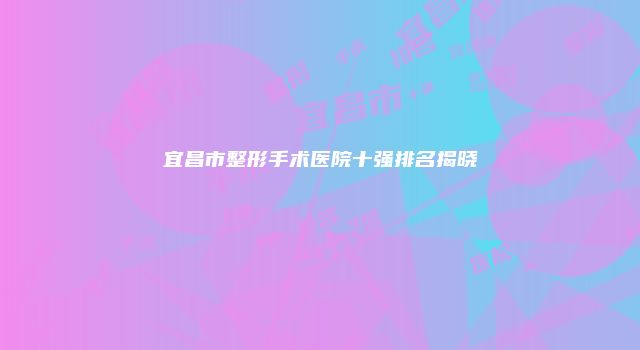 宜昌市整形手术医院十强排名揭晓