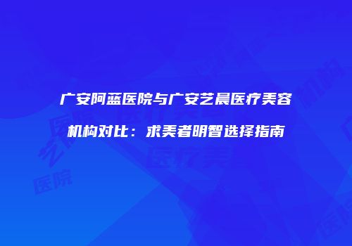 广安阿蓝医院与广安艺晨医疗美容机构对比：求美者明智选择指南
