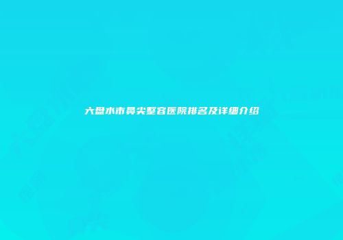 六盘水市鼻尖整容医院排名及详细介绍