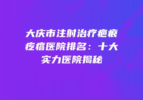 大庆市注射治疗疤痕疙瘩医院排名：十大实力医院揭秘