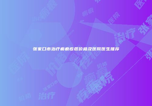 张家口市治疗瘢痕疙瘩价格及医院医生推荐