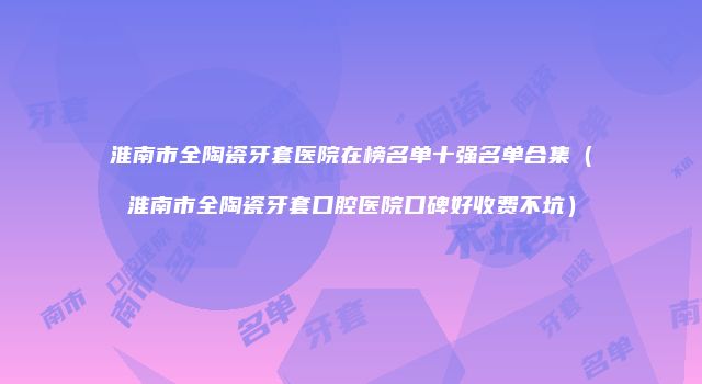 淮南市全陶瓷牙套医院在榜名单十强名单合集（淮南市全陶瓷牙套口腔医院口碑好收费不坑）