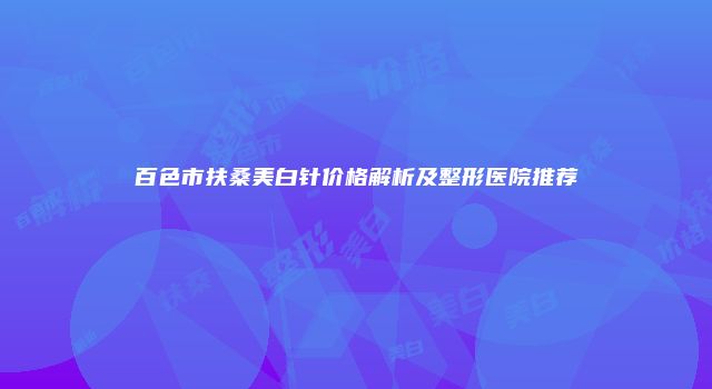 百色市扶桑美白针价格解析及整形医院推荐
