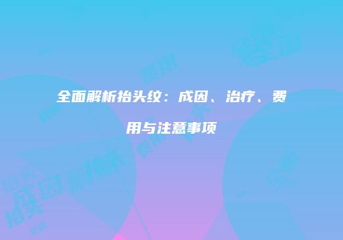 全面解析抬头纹：成因、治疗、费用与注意事项