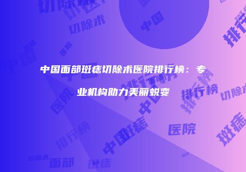 中国面部斑痣切除术医院排行榜：专业机构助力美丽蜕变