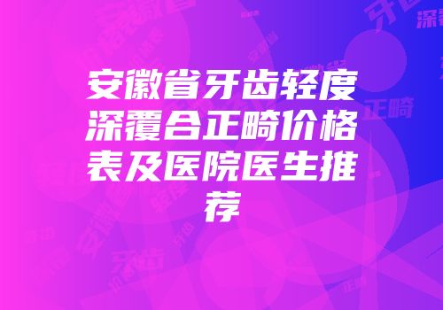 安徽省牙齿轻度深覆合正畸价格表及医院医生推荐