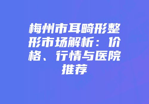 梅州市耳畸形整形市场解析：价格、行情与医院推荐