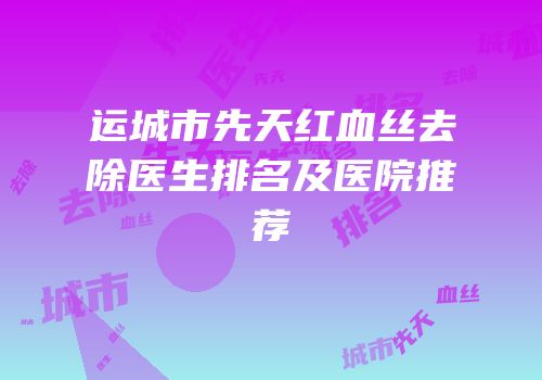 运城市先天红血丝去除医生排名及医院推荐