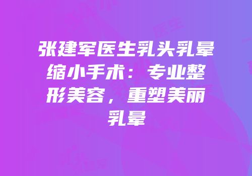 张建军医生乳头乳晕缩小手术：专业整形美容，重塑美丽乳晕