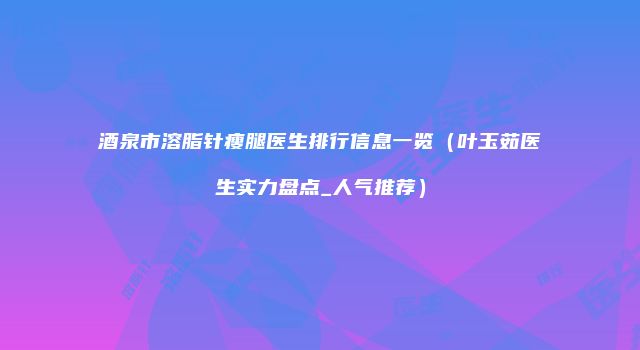酒泉市溶脂针瘦腿医生排行信息一览（叶玉茹医生实力盘点_人气推荐）