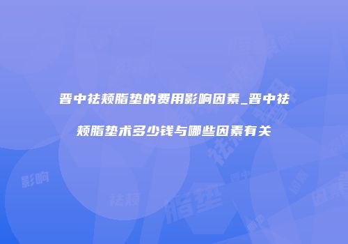 晋中祛颊脂垫的费用影响因素_晋中祛颊脂垫术多少钱与哪些因素有关