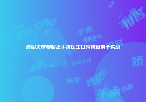 嘉峪关市脚矫正手术医生口碑排名前十揭晓