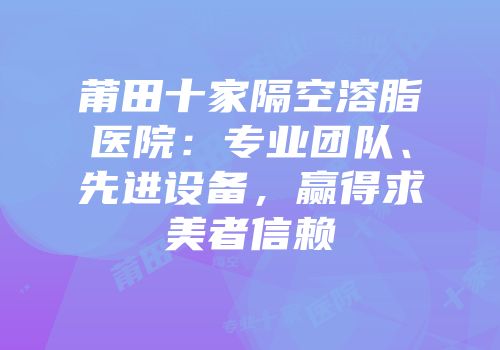 莆田十家隔空溶脂医院：专业团队、先进设备，赢得求美者信赖