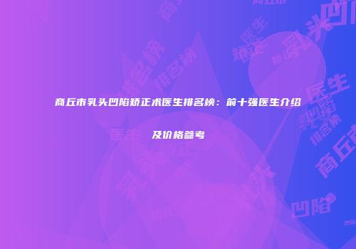 商丘市乳头凹陷矫正术医生排名榜：前十强医生介绍及价格参考