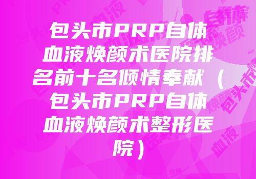 包头市PRP自体血液焕颜术医院排名前十名倾情奉献（包头市PRP自体血液焕颜术整形医院）