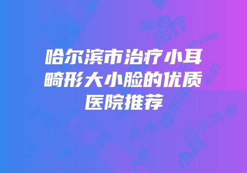 哈尔滨市治疗小耳畸形大小脸的优质医院推荐