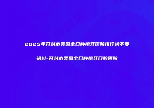 2025年开封市美国全口种植牙医院排行榜不要错过-开封市美国全口种植牙口腔医院