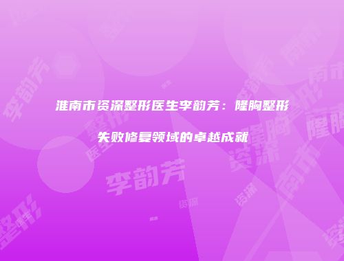淮南市资深整形医生李韵芳：隆胸整形失败修复领域的卓越成就