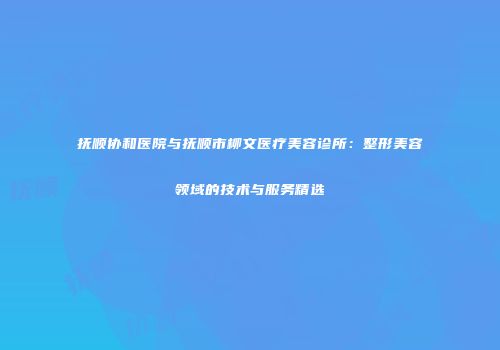 抚顺协和医院与抚顺市柳文医疗美容诊所：整形美容领域的技术与服务精选