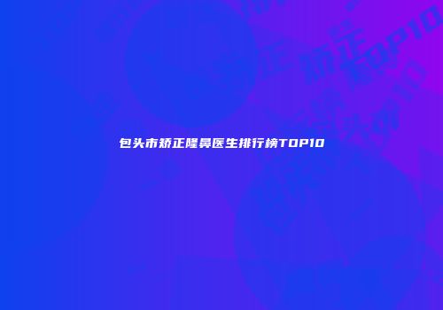 包头市矫正隆鼻医生排行榜TOP10