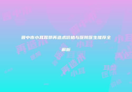 晋中市小耳耳郭再造术价格与医院医生推荐全解析