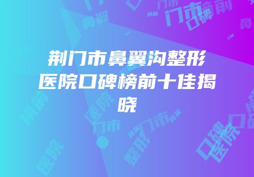 荆门市鼻翼沟整形医院口碑榜前十佳揭晓
