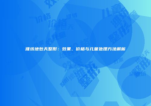 潍坊地包天整形：效果、价格与儿童处理方法解析