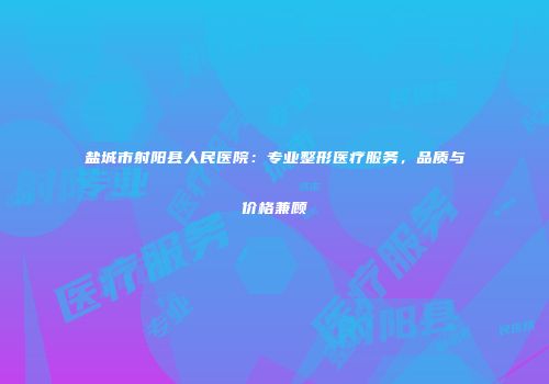 盐城市射阳县人民医院：专业整形医疗服务，品质与价格兼顾