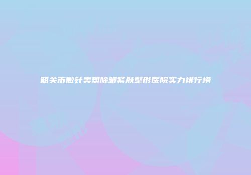 韶关市微针美塑除皱紧肤整形医院实力排行榜