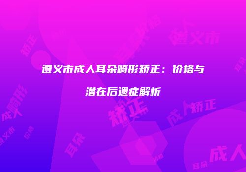 遵义市成人耳朵畸形矫正：价格与潜在后遗症解析