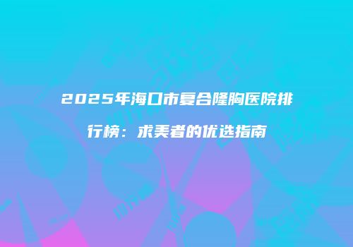2025年海口市复合隆胸医院排行榜：求美者的优选指南