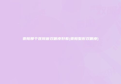 贵阳那个医院做双眼皮好看(贵阳整形双眼皮)
