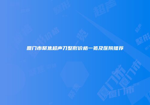 厦门市聚焦超声刀整形价格一览及医院推荐