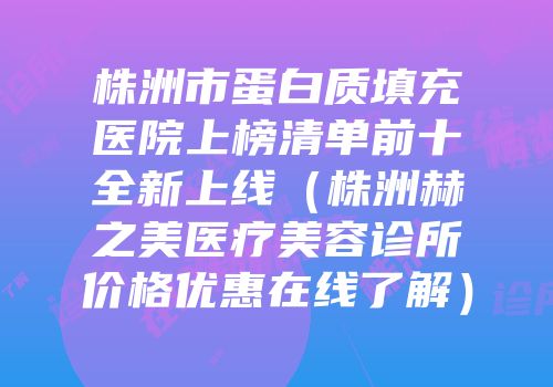 株洲市蛋白质填充医院上榜清单前十全新上线（株洲赫之美医疗美容诊所价格优惠在线了解）