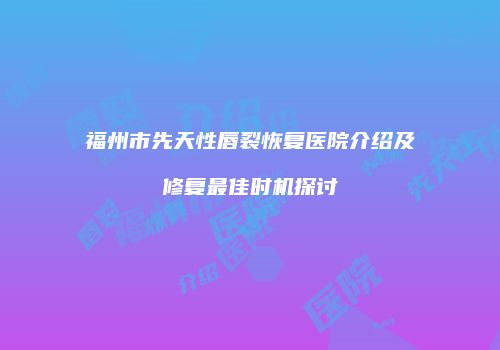 福州市先天性唇裂恢复医院介绍及修复最佳时机探讨