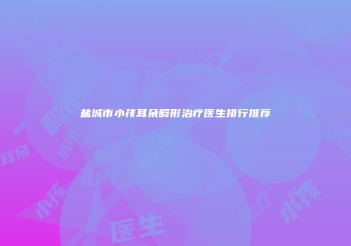盐城市小孩耳朵畸形治疗医生排行推荐