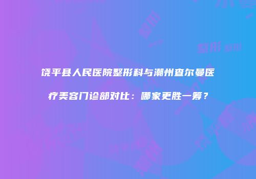 饶平县人民医院整形科与潮州查尔曼医疗美容门诊部对比：哪家更胜一筹？