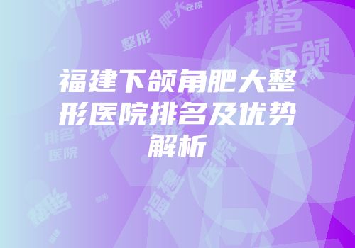 福建下颌角肥大整形医院排名及优势解析