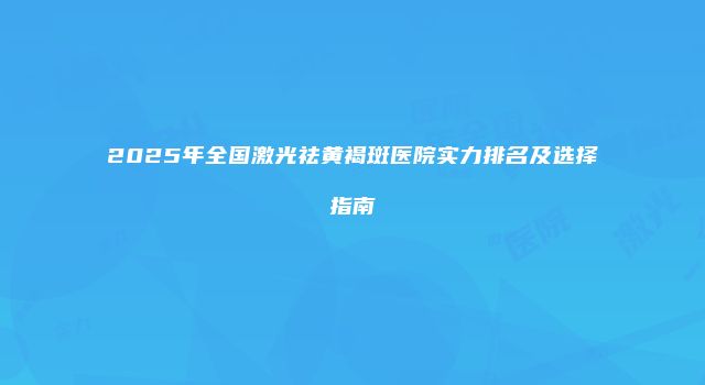 2025年全国激光祛黄褐斑医院实力排名及选择指南