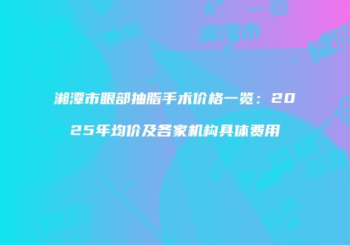 湘潭市眼部抽脂手术价格一览：2025年均价及各家机构具体费用