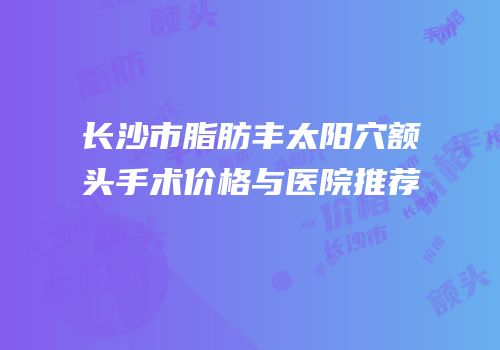 长沙市脂肪丰太阳穴额头手术价格与医院推荐