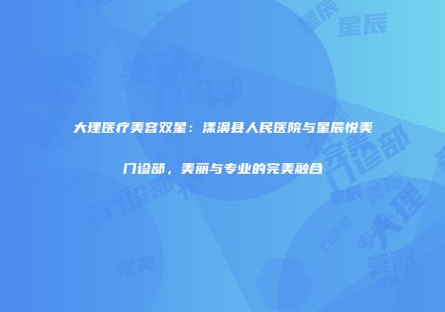 大理医疗美容双星：漾濞县人民医院与星辰悦美门诊部，美丽与专业的完美融合