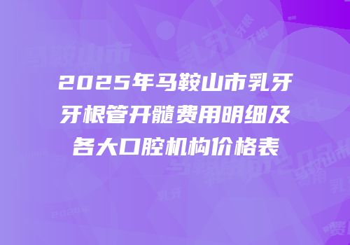 2025年马鞍山市乳牙牙根管开髓费用明细及各大口腔机构价格表